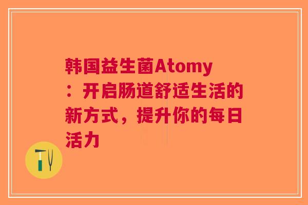韩国益生菌Atomy：开启肠道舒适生活的新方式，提升你的每日活力